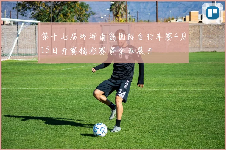 第十七届环海南岛国际自行车赛4月15日开赛精彩赛事全面展开