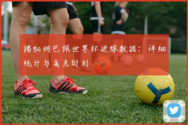揭秘姆巴佩世界杯进球数据：详细统计与高光时刻